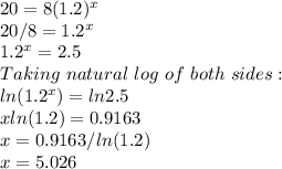 20=8(1.2)^x\\20/8=1.2^x\\1.2^x=2.5\\Taking \ natural\ log\ of \ both\ sides:\\ln(1.2^x)=ln2.5\\xln(1.2)=0.9163\\x=0.9163/ln(1.2)\\x=5.026