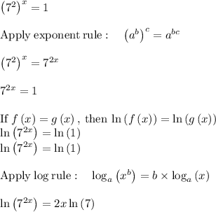 \left(7^2\right)^x=1\\\\\mathrm{Apply\:exponent\:rule}:\quad \left(a^b\right)^c=a^{bc}\\\\\left(7^2\right)^x=7^{2x}\\\\7^{2x}=1\\\\\mathrm{If\:}f\left(x\right)=g\left(x\right)\mathrm{,\:then\:}\ln \left(f\left(x\right)\right)=\ln \left(g\left(x\right)\right)\\\ln \left(7^{2x}\right)=\ln \left(1\right)\\\ln \left(7^{2x}\right)=\ln \left(1\right)\\\\\mathrm{Apply\:log\:rule}:\quad \log _a\left(x^b\right)=b\times \log _a\left(x\right)\\\\\ln \left(7^{2x}\right)=2x\ln \left(7\right)\\