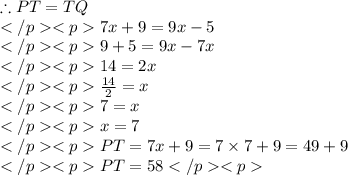 \therefore PT = TQ \\7x + 9 = 9x - 5\\9 + 5 = 9x - 7x\\14 = 2x \\\frac{14}{2} = x\\7 = x \\x = 7\\PT = 7x + 9 = 7\times 7 + 9= 49 + 9 \\PT= 58
