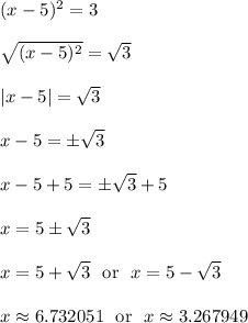 (x-5)^2 = 3\\\\\sqrt{(x-5)^2} = \sqrt{3}\\\\|x-5| = \sqrt{3}\\\\x-5 = \pm\sqrt{3}\\\\x-5+5 = \pm\sqrt{3}+5\\\\x = 5\pm\sqrt{3}\\\\x = 5+\sqrt{3} \ \text{ or } \ x = 5-\sqrt{3}\\\\x \approx 6.732051 \ \text{ or } \ x \approx 3.267949\\\\