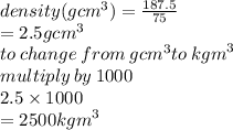 density( {gcm}^{3} ) =  \frac{187.5}{75}  \\    = 2.5 {gcm}^{3}  \\ to \: change \: from \:  {gcm}^{3} to \:  {kgm}^{3} \\  multiply \: by \: 1000 \\ 2.5 \times 1000 \\  = 2500 {kgm}^{3}