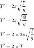 T'=2\pi \sqrt{\dfrac{l'}{g}}\\\\T'=2\pi \sqrt{\dfrac{4l}{g}}\\\\T'=2\times 2\pi \sqrt{\dfrac{l}{g}}\\\\T'=2\times T