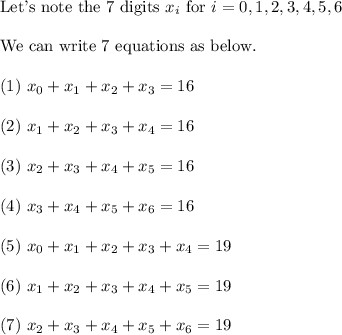 \text{Let's note the 7 digits } x_i \text{ for }i = 0,1,2,3,4,5,6\\\\\text{We can write 7 equations as below.}\\\\(1) \ x_0+x_1+x_2+x_3=16\\\\(2) \ x_1+x_2+x_3+x_4=16\\\\(3) \ x_2+x_3+x_4+x_5=16\\\\(4) \ x_3+x_4+x_5+x_6=16\\\\(5) \ x_0+x_1+x_2+x_3+x_4=19\\\\(6) \ x_1+x_2+x_3+x_4+x_5=19\\\\(7) \ x_2+x_3+x_4+x_5+x_6=19