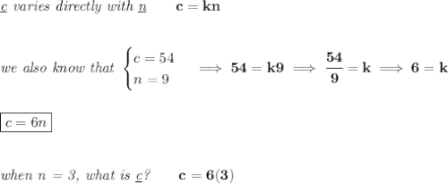 \bf \textit{\underline{c} varies directly with \underline{n}}\qquad c=kn&#10;\\\\\\&#10;\textit{we also know that }&#10;\begin{cases}&#10;c=54\\&#10;n=9&#10;\end{cases}\implies 54=k9\implies \cfrac{54}{9}=k\implies 6=k&#10;\\\\\\&#10;\boxed{c=6n}&#10;\\\\\\&#10;\textit{when n = 3, what is \underline{c}?}\qquad c=6(3)