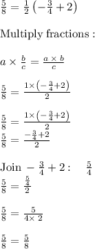 \frac{5}{8} = \frac{1}{2}\left(-\frac{3}{4}+2\right) \\\\\mathrm{Multiply\:fractions}:\\\\\quad \:a\times\frac{b}{c}=\frac{a\:\times \:b}{c}\\\\\frac{5}{8}=\frac{1\times \left(-\frac{3}{4}+2\right)}{2}\\\\\frac{5}{8}=\frac{1\times\left(-\frac{3}{4}+2\right)}{2}\\\frac{5}{8}=\frac{-\frac{3}{4}+2}{2}\\\\\mathrm{Join}\:-\frac{3}{4}+2:\quad \frac{5}{4}\\\frac{5}{8}=\frac{\frac{5}{4}}{2}\\\\\frac{5}{8}=\frac{5}{4\times\:2}\\\\\frac{5}{8}=\frac{5}{8}