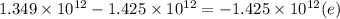 1.349 \times 10^{12}  -  1.425 \times 10^{12}= -  1.425 \times 10^{12} (e)