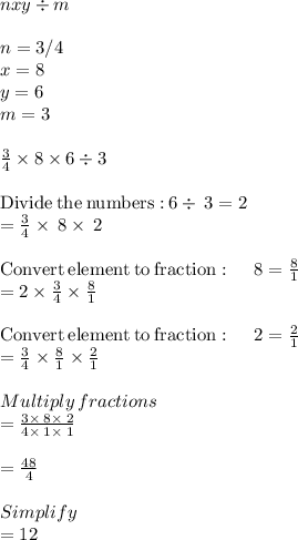 nxy\div m\\\\n =3/4\\x =8\\y =6\\m=3\\\\\frac{3}{4} \times 8 \times 6 \div 3\\\\\mathrm{Divide\:the\:numbers:}\:6\div \:3=2\\=\frac{3}{4}\times \:8\times \:2\\\\\mathrm{Convert\:element\:to\:fraction}:\quad \:8=\frac{8}{1}\\=2\times \frac{3}{4}\times \frac{8}{1}\\\\\mathrm{Convert\:element\:to\:fraction}:\quad \:2=\frac{2}{1}\\=\frac{3}{4}\times \frac{8}{1}\times \frac{2}{1}\\\\Multiply\:fractions\\=\frac{3\times \:8\times \:2}{4\times \:1\times \:1}\\\\=\frac{48}{4}\\\\Simplify\\=12
