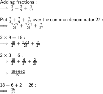 \sf Adding \ fractions: \\  \sf \implies \frac{2}{3}  +  \frac{2}{9}  +  \frac{2}{27}  \\  \\  \sf Put \:  \frac{2}{3}  +  \frac{2}{9}  +  \frac{2}{27}  \:  over  \: the  \: common \:  denominator  \: 27 :  \\  \sf \implies \frac{2 \times 9}{27}  +  \frac{2 \times 3}{27}  +  \frac{2}{27}  \\  \\  \sf 2 \times 9 = 18 :  \\  \sf \implies \frac{18}{27}  +  \frac{2 \times 3}{27}  +  \frac{2}{27} \\  \\  \sf 2 \times 3 = 6 :  \\  \sf \implies \frac{18}{27}  +  \frac{6}{27}  +  \frac{2}{27} \\  \\  \sf \implies \frac{18 + 6 + 2}{27}  \\  \\  \sf 18 + 6 + 2 = 26 :  \\  \sf \implies \frac{26}{27}