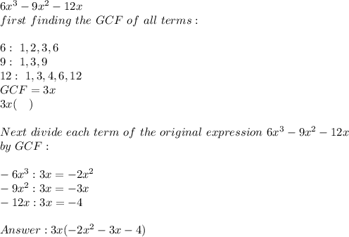 6x^3-9x^2-12x\\&#10;first\ finding\ the\ GCF\ of\ all\ terms:\\\\&#10;6: \ 1,2,3,6\\&#10;9: \ 1,3,9\\&#10;12: \ 1,3,4,6,12\\&#10;GCF=3x\\&#10;3x(\ \ \ )\\\\&#10;Next\ divide\ each\ term\ of\ the\ original\&#10;expression\ 6x^3-9x^2-12x\\&#10;by\ GCF:\\\\&#10;-6x^3:3x=-2x^2\\&#10;-9x^2:3x=-3x\\&#10;-12x:3x=-4\\\\&#10;&#10;3x(-2x^2-3x-4)