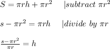 S= \pi rh+ \pi r^2\ \ \ \ | subtract\ \pi r^2\\\\&#10;s-\pi r^2= \pi rh\ \ \ \ | divide\ by\ \pi r \\\\&#10;\frac{s-\pi r^2}{ \pi r}=h