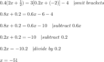 0.4(2x+\frac{1}{2})=3[0.2x+(-2)]-4\ \ \ | omit\ brackets\\\\&#10;0.8x+0.2=0.6x-6-4\\\\&#10;0.8x+0.2=0.6x-10\ \ \ | subtract\ 0.6x\\\\&#10;0.2x+0.2=-10\ \ \ | subtract\ 0.2\\\\&#10;0.2x=-10.2\ \ \ | divide\ by\ 0.2\\\\&#10;x=-51