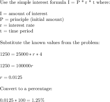 \text{Use the simple interest formula I = P * r * t where:}\\\\\text{I = amount of interest}\\\text{P = principle  (initial amount)}\\\text{r = interest rate}\\\text{t = time period}\\\\\text{Substitute the known values from the problem:}\\\\1250 = 25000 * r * 4\\\\1250 = 100000r\\\\r = 0.0125\\\\\text{Convert to a percentage:}\\\\0.0125 * 100 = 1.25\%