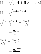 11 + \sqrt{(-4 + 6\times4\div3)} \\\\11+\sqrt{\frac{-4+6\times \:4}{3}}\\\\\sqrt{\frac{-4+6\times \:4}{3}}=\frac{2\sqrt{5}}{\sqrt{3}}\\\\=11+\frac{2\sqrt{5}}{\sqrt{3}}\\\\\frac{2\sqrt{5}}{\sqrt{3}}=\frac{2\sqrt{15}}{3}\\\\=11+\frac{2\sqrt{15}}{3}