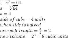 \because \:  {s}^{3}  = 64 \\ s =  \sqrt[3]{64}  \\ s = 4 \\ side \: of \: cube = 4 \: units \\ when \: side \: is \: halved \\ new \: side \: length =  \frac{4}{2}  = 2 \\  \: new \: volume =  {2}^{3}  = 8 \: cubic \: units