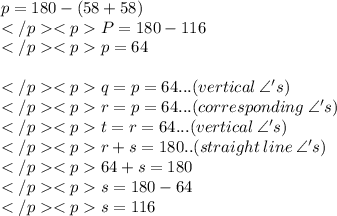 p = 180\degree - (58\degree + 58\degree) \\P = 180\degree -116\degree \\p = 64\degree \\\\q = p = 64\degree... (vertical \: \angle 's) \\r = p = 64\degree... (corresponding \: \angle 's) \\t = r = 64\degree... (vertical \: \angle 's) \\r + s = 180\degree.. (straight \: line \: \angle' s) \\64\degree + s= 180\degree\\s = 180\degree - 64\degree\\s = 116\degree
