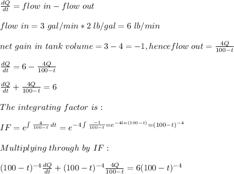 \frac{dQ}{dt}= flow\ in - flow\ out\\ \\flow\ in=3\ gal/min*2\ lb/gal=6\ lb/min\\\\net\ gain\ in\ tank\ volume=3-4=-1, henceflow\ out= \frac{4Q}{100-t} \\\\\frac{dQ}{dt}= 6-\frac{4Q}{100-t} \\\\\frac{dQ}{dt}+ \frac{4Q}{100-t}=6\\\\The \ integrating\ factor\ is:\\\\IF=e^{\int\limits {\frac{4}{100-t} } \, dt }=e^{-4\int\limits {\frac{-1}{100-t}}=e^{-4ln(100-t)}=(100-t)^{-4}}\\\\Multiplying\ through  \ by\ IF: \\\\(100-t)^{-4}\frac{dQ}{dt}+ (100-t)^{-4}\frac{4Q}{100-t}=6(100-t)^{-4}\\\\