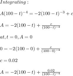 Integrating:\\\\A(100-t)^{-4}=-2(100-t)^{-3}+c\\\\A=-2(100-t)+\frac{c}{(100-t)^{-4}} \\\\at, t=0,A=0\\\\0=-2(100-0)+\frac{c}{(100-0)^{-4}}\\\\c=0.02\\\\A=-2(100-t)+\frac{0.02}{(100-t)^{-4}}