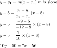 y-y_1=m(x-x_1)\ \text{m is slope}\\\\y-5=\dfrac{y_2-y_1}{x_2-x_1}(x-8)\\\\y-5=\dfrac{-9-5}{-12-8}\times (x-8)\\\\y-5=\dfrac{7}{10}\times (x-8)\\\\10y-50=7x-56
