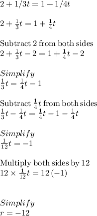 2 + 1/3t = 1 + 1/4t\\\\2+\frac{1}{3}t=1+\frac{1}{4}t\\\\\mathrm{Subtract\:}2\mathrm{\:from\:both\:sides}\\2+\frac{1}{3}t-2=1+\frac{1}{4}t-2\\\\Simplify\\\frac{1}{3}t=\frac{1}{4}t-1\\\\\mathrm{Subtract\:}\frac{1}{4}t\mathrm{\:from\:both\:sides}\\\frac{1}{3}t-\frac{1}{4}t=\frac{1}{4}t-1-\frac{1}{4}t\\\\Simplify\\\frac{1}{12}t=-1\\\\\mathrm{Multiply\:both\:sides\:by\:}12\\12\times\frac{1}{12}t=12\left(-1\right)\\\\\\Simplify\\r =-12