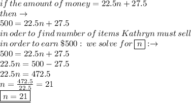 if \: the \: amount \: of \: money = 22.5n + 27.5 \\ then \to \\  500 = 22.5n + 27.5 \\ in \: oder \: to \: find \:  number \:  of \:  items \:  Kathryn  \: must  \: sell   \\ \: in \:  order  \: to \:  earn \:   \$500 : \: we \: solve \: for \:  \boxed{n} :  \to \\ 500 = 22.5n + 27.5 \\ 22.5n  = 500  - 27.5 \\ 22.5n = 472.5 \\ n =  \frac{472.5}{22.5}  = 21 \\  \underline{ \boxed{n = 21}}