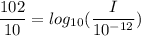 \dfrac{102 }{10}= log_{10}( \dfrac{I}{10^{-12}})