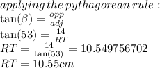 applying \: the \: pythagorean \: rule :  \\  \tan( \beta )  =  \frac{opp}{adj} \\  \tan(53)  =  \frac{14}{RT}  \\ RT =  \frac{14}{ \tan(53) }  = 10.549756702 \\ RT = 10.55cm