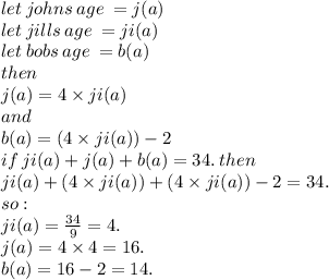 let \: johns \: age \:  = j(a) \\ let \: jills \: age \:  = ji(a) \\ let \: bobs \: age \:  = b(a) \\ then \\ j(a) = 4 \times ji(a) \:  \\ and \\  \:  \: b(a) = (4 \times ji(a) )- 2 \\ if \:  ji(a) +  j(a) +  b(a) = 34. \: then \\ ji(a) +   (4 \times ji(a)) +   (4 \times ji(a))  - 2= 34.  \\ so : \\  ji(a)  =  \frac{34}{9}  = 4. \\ j(a)  = 4 \times 4 = 16. \\ b(a)  = 16 - 2 = 14.