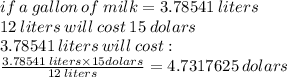 if \: a \: gallon \: of \: milk = 3.78541 \: liters \\ 12 \: liters  \: will \: cost \: 15 \: dolars \\ 3.78541 \: liters \: will \: cost :  \\  \frac{3.78541 \: liters \times 15dolars}{12 \: liters}  = 4.7317625 \: dolars