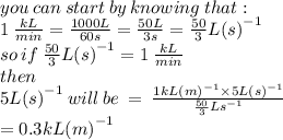 you \: can \: start \: by \: knowing \: that :  \\ 1 \:   \frac{kL}{min} =  \frac{1000L}{60s}  =  \frac{50L}{3s} =  \frac{50}{3} {L(s)}^{ - 1}   \\ so \: if \: \frac{50}{3} {L(s)}^{ - 1}  =  1 \:   \frac{kL}{min}\\ then \\  5 {L(s)}^{ - 1} \: will \: be \:  =  \:  \frac{1 {kL(m)}^{ - 1} \times 5 {L(s)}^{ - 1} }{\frac{50}{3} {Ls}^{ - 1} } \\  = 0.3{kL(m)}^{ - 1}