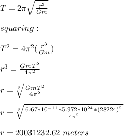 T=2\pi \sqrt{\frac{r^3}{Gm} }\\\\squaring:\\\\T^2=4\pi^2 (\frac{r^3}{Gm} )\\\\r^3=\frac{GmT^2}{4\pi^2} \\\\r=\sqrt[3]{\frac{GmT^2}{4\pi^2} } \\\\r=\sqrt[3]{\frac{6.67*10^{-11}*5.972*10^{24}*(28224)^2}{4\pi^2} } \\\\r=20031232.62\ meters