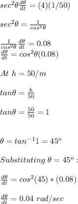 sec^2\theta\frac{d\theta}{dt}  = (4)(1/50)\\\\sec^2\theta=\frac{1}{cos^2\theta}\\\\\frac{1}{cos^2\theta} \frac{d\theta}{dt}  =0.08\\\frac{d\theta}{dt}  =cos^2\theta(0.08)\\\\At\ h=50/ m\\\\tan\theta=\frac{h}{50}\\ \\tan\theta=\frac{50}{50}=1\\\\\\\theta=tan^{-1}1=45^o\\\\Substituting\ \theta=45^o:\\\\\frac{d\theta}{dt}  =cos^2(45)*(0.08)\\\\\frac{d\theta}{dt}=0.04\ rad/sec