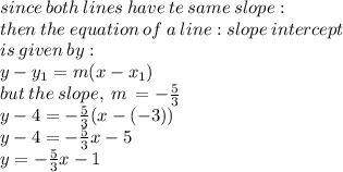 since \: both \: lines \: have \: te \: same \: slope :  \\ then \: the \: equation \: of \: a \: line : slope \: intercept \\  \: is \: given \: by :  \\ y - y_{1} = m(x - x_{1}) \\ but \: the \: slope, \: m \:  = -    \frac{5}{3}  \\ y - 4 =  - \frac{5}{3}(x - ( - 3)) \\ y - 4 =  - \frac{5}{3}x - 5 \\ y =  - \frac{5}{3}x - 1