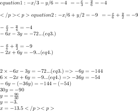 equation 1: -x/3 - y/6 = -4  \:  \: =  -  \frac{x}{3}  -  \frac{y}{6}  =  - 4 \\  \\ equation 2: -x/6 + y/2 = -9 \:  \: =  -  \frac{x}{6}  +  \frac{y}{2}  = - 9 \\  \\ -  \frac{x}{3}  -  \frac{y}{6} =  - 4 \\  - 6x - 3y =  - 72 ...(eq3.) \\   \\ -  \frac{x}{6}  +  \frac{y}{2}  = - 9 \\  - 2x  + 6y =  - 9...(eq4.) \\  \\ \\ 2 \times  - 6x - 3y =  - 72 ...(eq3.)  =    - 6y = -1 44 \\6 \times  - 2x  + 6y =  - 9...(eq4.)=    - 36y = -54 \\  - 6y - ( - 36y) =  - 144 - ( - 54) \\ 30y =  - 90 \\ y =  -  \frac{90}{30} \\ y  =  - 3. \\ x =  - 13.5