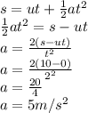s= ut + \frac{1}{2} at^{2}\\ \frac{1}{2} at^{2}= s- ut\\a= \frac{2(s-ut)}{t^{2} } \\a= \frac{2(10-0)}{2^{2} }\\a = \frac{20}{4}\\ a = 5 m/s^{2}