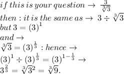 if \: this \: is \: your \: question \to \: \frac{3}{\sqrt[3]{3} } \\then :  it \: is \: the \: same \: as \to \: 3 \div  \sqrt[3]{3}  \\but \: 3 =  {(3)}^{1}  \\ and \to \\  \sqrt[3]{3}  =  {(3)}^{ \frac{1}{3} }  : hence \to \\ {(3)}^{1}  \div {(3)}^{ \frac{1}{3} } =  {(3)}^{1 -  \frac{1}{3} }  \to \\ 3 {}^{ \frac{2}{3} }  =  \sqrt[3]{3}  {}^{2}  =   \sqrt[3]{9} .