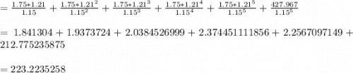 = \frac{1.75 * 1.21}{1.15} + \frac{1.75 * 1.21^{2} }{1.15^{2} } + \frac{1.75 * 1.21^{3} }{1.15^{3}} + \frac{1.75 * 1.21^{4} }{1.15^{4} } + \frac{1.75 * 1.21^{5} }{1.15^{5} } + \frac{427.967 }{1.15^{5} }\\\\= 1.841304 + 1.9373724 + 2.0384526999 + 2.374451111856 + 2.2567097149 + 212.775235875\\\\= 223.2235258