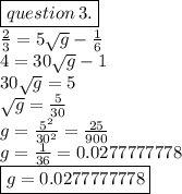 \boxed{question \: 3.} \\   \frac{2}{3}  = 5 \sqrt{g}  -  \frac{1}{6}  \\ 4= 30 \sqrt{g }  - 1 \\ 30 \sqrt{g}  = 5 \\  \sqrt{g}  =  \frac{5}{30}  \\ g =  \frac{ {5}^{2} }{ {30}^{2} }  =  \frac{25}{900}  \\ g =  \frac{1}{36}  = 0.0277777778 \\ \boxed{ g = 0.0277777778}