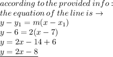according \: to \: the \: provided \: info :  \\ the \: equation \: of \: the \: line \: is \to \\ y -  y_{1} = m(x - x_{1}) \\ y - 6 = 2(x -7) \\ y = 2x - 14 + 6 \\  \underline{y = 2x - 8 }