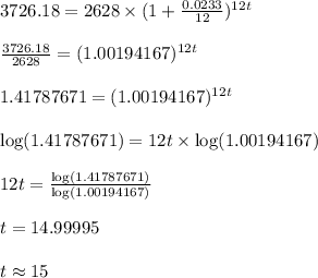 3726.18=2628\times (1+\frac{0.0233}{12})^{12t}\\\\\frac{3726.18}{2628}= (1.00194167)^{12t}\\\\1.41787671= (1.00194167)^{12t}\\\\\log(1.41787671)= 12t\times \log(1.00194167)\\\\12t=\frac{\log(1.41787671)}{\log(1.00194167)}\\\\t=14.99995\\\\t\approx 15
