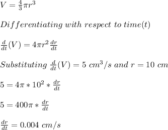 V=\frac{4}{3} \pi r^3\\\\Differentiating\ with\ respect\ to \ time(t)\\\\\frac{d}{dt}(V)=4\pi r^2 \frac{dr}{dt} \\\\Substituting\ \frac{d}{dt}(V)=5\ cm^3/s \ and\ r = 10\ cm\\\\5 = 4\pi *10^2*\frac{dr}{dt}\\\\5=400\pi  *\frac{dr}{dt}\\\\\frac{dr}{dt}=0.004\ cm/s