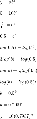 y = ab^x\\\\5 = 10b^3\\\\\frac{5}{10} = b^3\\\\0.5 = b^3\\\\log(0.5) = log(b^3)\\\\3log(b) = log(0.5)\\\\log(b) = \frac{1}{3} log(0.5)\\\\log(b) = log(0.5)^{\frac{1}{3}} \\\\b = 0.5^{\frac{1}{3}} \\\\b = 0.7937\\\\y = 10(0.7937)^x\\