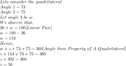 Lets\ consider\ the\ quadrilateral\\Angle\ 1=73\\Angle\ 2=75\\Let\ angle\ 3\ be\ w\\\ We\ observe\ that,\\26+w=180 [Linear\ Pair]\\w=180-26\\w=154\\Hence,\\w+z+73+75=360[Angle\ Sum\ Property\ of\ A\ Quadrilateral]\\z+154+73+75=360\\z+302=360\\z=58