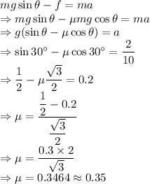 mg\sin\theta-f=ma\\\Rightarrow mg\sin\theta-\mu mg\cos\theta=ma\\\Rightarrow g(\sin\theta-\mu\cos\theta)=a\\\Rightarrow \sin30^{\circ}-\mu\cos30^{\circ}=\dfrac{2}{10}\\\Rightarrow \dfrac{1}{2}-\mu\dfrac{\sqrt{3}}{2}=0.2\\\Rightarrow \mu=\dfrac{\dfrac{1}{2}-0.2}{\dfrac{\sqrt{3}}{2}}\\\Rightarrow \mu=\dfrac{0.3\times 2}{\sqrt{3}}\\\Rightarrow \mu=0.3464\approx 0.35