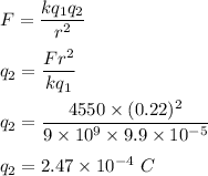 F=\dfrac{kq_1q_2}{r^2}\\\\q_2=\dfrac{Fr^2}{kq_1}\\\\q_2=\dfrac{4550\times (0.22) ^2}{9\times 10^9\times 9.9\times 10^{-5}}\\\\q_2=2.47\times 10^{-4}\ C