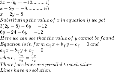 3x - 6y =  - 12 ..........i)\\ x - 2y =  - 8............ii) \\ x = 2y - 8 \\ Substituting \: the \: value \: of \: x \:in \: equation \: i)  \: we \: get \\ 3(2y - 8) - 6y =  - 12 \\ 6y - 24 - 6y =  - 12 \\ Here \: we \: can \: see \:that\: the \: value \: of \: y \: cannot \: be \: found \\ Equation \: is \: in \: form \: a \frac{}{1} x + b \frac{}{1} y + c \frac{}{1}= 0\:and \\ a \frac{}{2} x + b \frac{}{2} y + c \frac{}{2}  = 0 \\ where,  \: \:  \frac{a \frac{}{1} }{a \frac{}{2} }  =  \frac{b \frac{}{1} }{b \frac{}{2} }  \\ Therefore \: lines \: are \: parallel \: to \: each \: other \\ Lines \: have \: no \: solution.