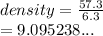 density =  \frac{57.3}{6.3}  \\  = 9.095238...