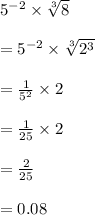 {5}^{ - 2}  \times  \sqrt[3]{8}  \\  \\  =  {5}^{ - 2}  \times  \sqrt[3]{ {2}^{3} }  \\  \\  =  \frac{1}{ {5}^{2} }  \times 2 \\  \\   = \frac{1}{25}  \times 2 \\  \\  =  \frac{2}{25} \\ \\ =0.08