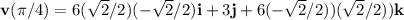 \mathbf{v}(\pi/4)=6(\sqrt{2}/2)(-\sqrt{2}/2)\mathbf{i}+3\mathbf{j}+6(-\sqrt{2}/2))(\sqrt{2}/2)) \mathbf{k}