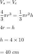 V_s=V_c\\\\\dfrac{4}{3}\pi r^3=\dfrac{1}{3}\pi r^2h\\\\4r=h\\\\h=4\times 10\\\\=40\ cm