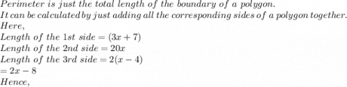 Perimeter\ is\ just\ the\ total\ length\ of\ the\ boundary\ of\ a\ polygon.\\It\ can\ be\ calculated\ by\ just\ adding\ all\ the\ corresponding\ sides\ of\ a\ polygon\ together.\\Here,\\Length\ of\ the\ 1st\ side=(3x+7)\\Length\ of\ the\ 2nd\ side=20x\\Length\ of\ the\ 3rd\ side=2(x-4)\\=2x-8\\Hence,
